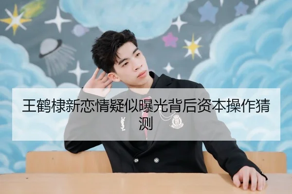 王鹤棣新恋情疑似曝光背后资本操作猜测